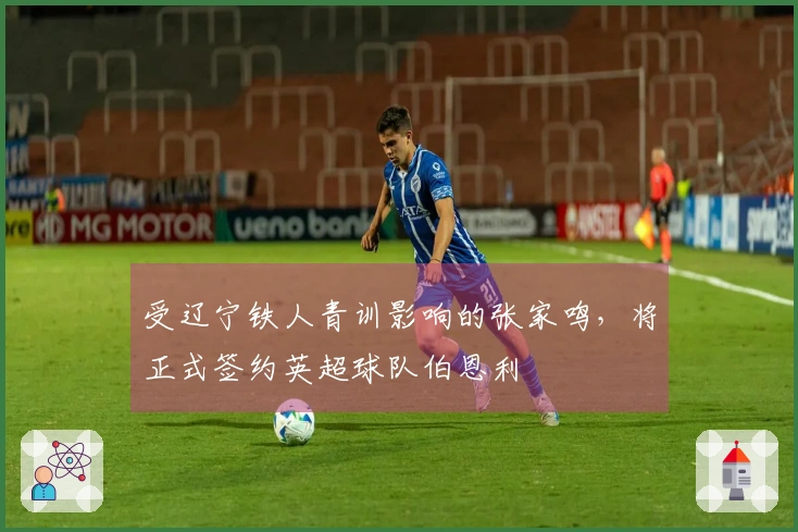 受辽宁铁人青训影响的张家鸣，将正式签约英超球队伯恩利