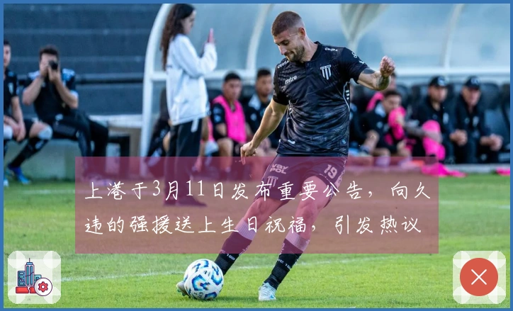 上港于3月11日发布重要公告，向久违的强援送上生日祝福，引发热议