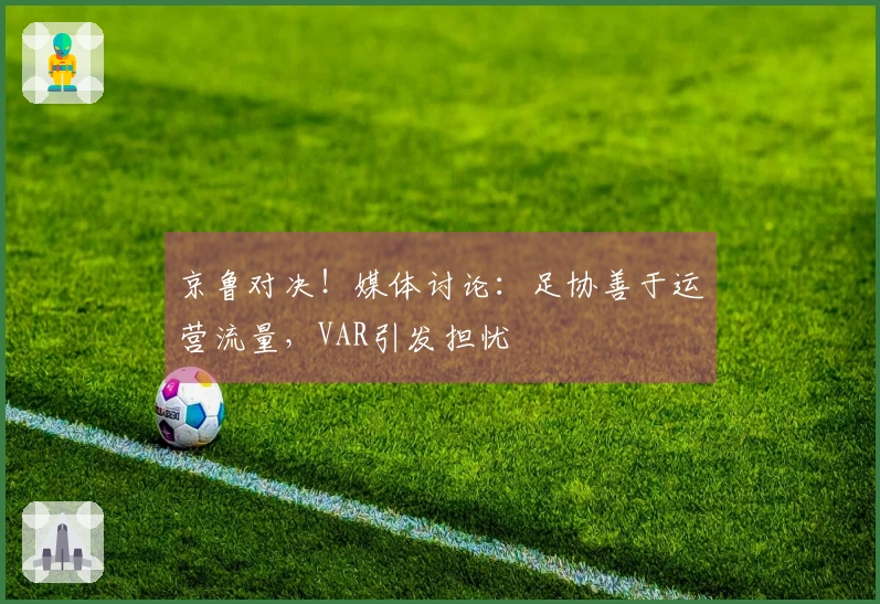 京鲁对决！媒体讨论：足协善于运营流量，VAR引发担忧