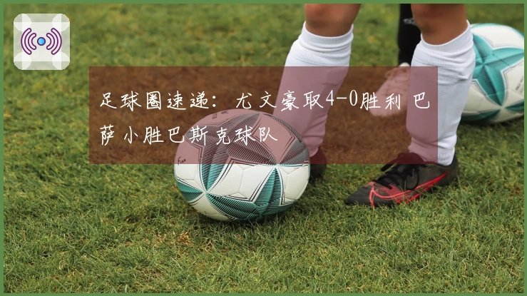 足球圈速递：尤文豪取4-0胜利 巴萨小胜巴斯克球队