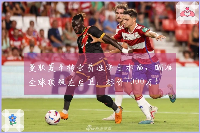 曼联夏季转会首选浮出水面，瞄准全球顶级左后卫，标价7000万！