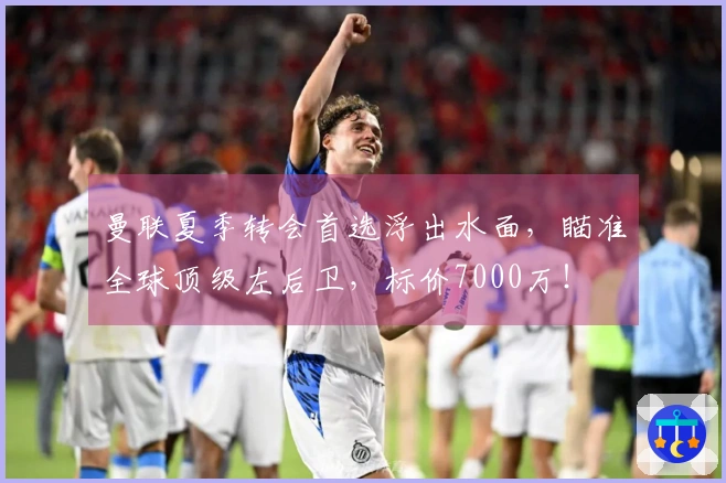 曼联夏季转会首选浮出水面，瞄准全球顶级左后卫，标价7000万！