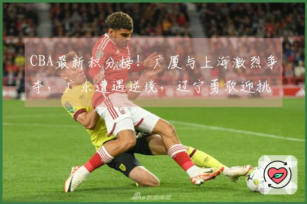 CBA最新积分榜！广厦与上海激烈争夺，广东遭遇逆境，辽宁勇敢迎挑战