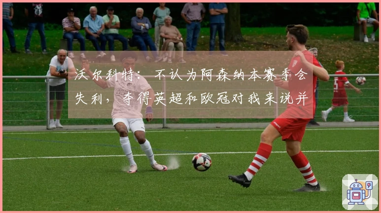 沃尔科特:不认为阿森纳本赛季会失利,夺得英超和欧冠对我来说并不意外