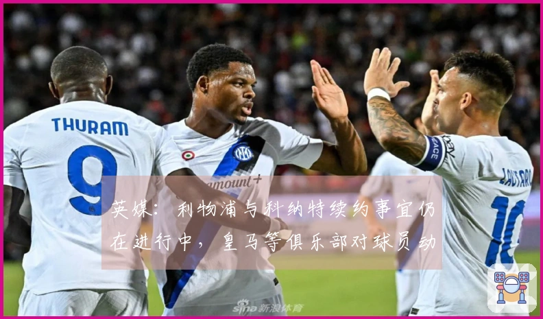 英媒：利物浦与科纳特续约事宜仍在进行中，皇马等俱乐部对球员动态保持关注