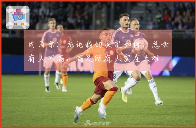 内马尔：无论我的决定如何，总会有人不满，满足所有人实在太难。