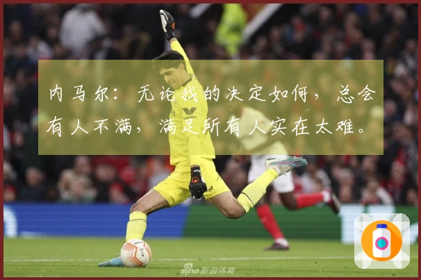 内马尔：无论我的决定如何，总会有人不满，满足所有人实在太难。
