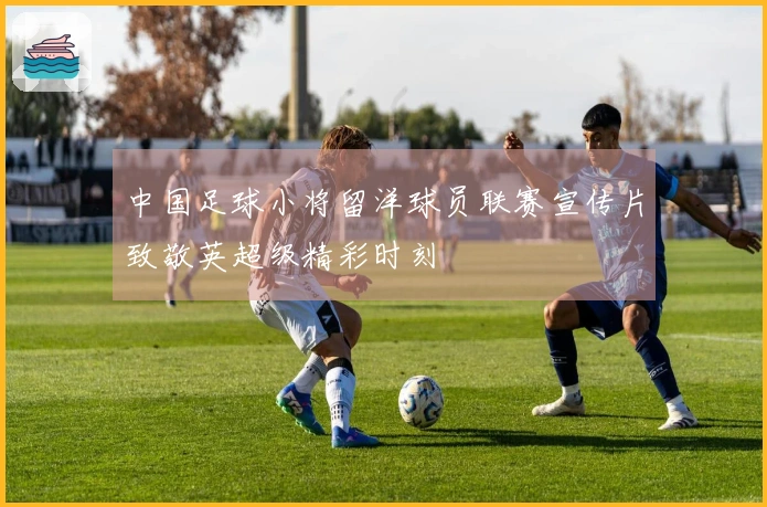 中国足球小将留洋球员联赛宣传片致敬英超级精彩时刻